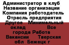 Администратор в клуб › Название организации ­ Компания-работодатель › Отрасль предприятия ­ Другое › Минимальный оклад ­ 23 000 - Все города Работа » Вакансии   . Тверская обл.,Бежецк г.